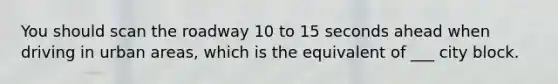 You should scan the roadway 10 to 15 seconds ahead when driving in urban areas, which is the equivalent of ___ city block.