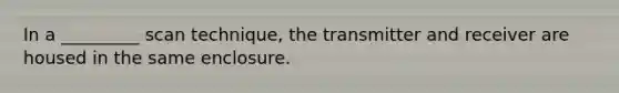 In a _________ scan technique, the transmitter and receiver are housed in the same enclosure.