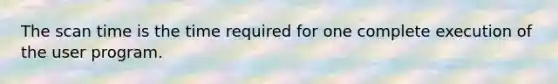 The scan time is the time required for one complete execution of the user program.