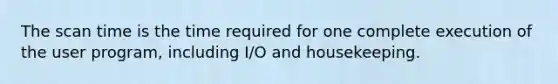 The scan time is the time required for one complete execution of the user program, including I/O and housekeeping.