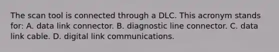 The scan tool is connected through a DLC. This acronym stands for: A. data link connector. B. diagnostic line connector. C. data link cable. D. digital link communications.