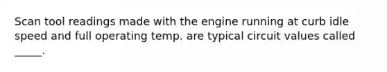 Scan tool readings made with the engine running at curb idle speed and full operating temp. are typical circuit values called _____.