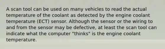 A scan tool can be used on many vehicles to read the actual temperature of the coolant as detected by the engine coolant temperature (ECT) sensor. Although the sensor or the wiring to and from the sensor may be defective, at least the scan tool can indicate what the computer "thinks" is the engine coolant temperature.