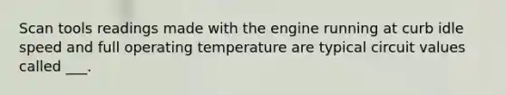 Scan tools readings made with the engine running at curb idle speed and full operating temperature are typical circuit values called ___.