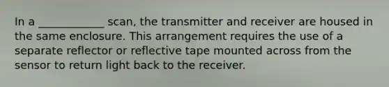 In a ____________ scan, the transmitter and receiver are housed in the same enclosure. This arrangement requires the use of a separate reflector or reflective tape mounted across from the sensor to return light back to the receiver.