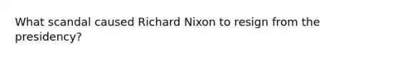 What scandal caused Richard Nixon to resign from the presidency?