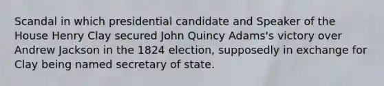 Scandal in which presidential candidate and Speaker of the House Henry Clay secured John Quincy Adams's victory over Andrew Jackson in the 1824 election, supposedly in exchange for Clay being named secretary of state.