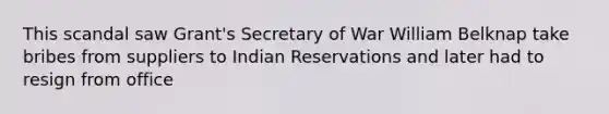 This scandal saw Grant's Secretary of War William Belknap take bribes from suppliers to Indian Reservations and later had to resign from office