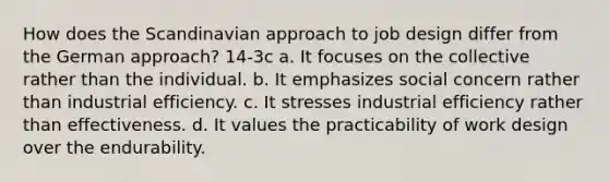 How does the Scandinavian approach to job design differ from the German approach? 14-3c a. It focuses on the collective rather than the individual. b. It emphasizes social concern rather than industrial efficiency. c. It stresses industrial efficiency rather than effectiveness. d. It values the practicability of work design over the endurability.