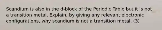 Scandium is also in the d-block of the Periodic Table but it is not a transition metal. Explain, by giving any relevant electronic configurations, why scandium is not a transition metal. (3)