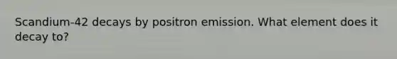 Scandium-42 decays by positron emission. What element does it decay to?