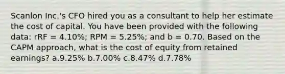 Scanlon Inc.'s CFO hired you as a consultant to help her estimate the cost of capital. You have been provided with the following data: rRF = 4.10%; RPM = 5.25%; and b = 0.70. Based on the CAPM approach, what is the cost of equity from retained earnings? a.9.25% b.7.00% c.8.47% d.7.78%