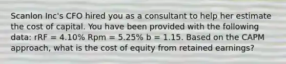 Scanlon Inc's CFO hired you as a consultant to help her estimate the cost of capital. You have been provided with the following data: rRF = 4.10% Rpm = 5.25% b = 1.15. Based on the CAPM approach, what is the cost of equity from retained earnings?