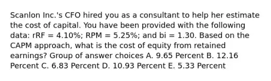 Scanlon Inc.'s CFO hired you as a consultant to help her estimate the cost of capital. You have been provided with the following data: rRF = 4.10%; RPM = 5.25%; and bi = 1.30. Based on the CAPM approach, what is the cost of equity from retained earnings? Group of answer choices A. 9.65 Percent B. 12.16 Percent C. 6.83 Percent D. 10.93 Percent E. 5.33 Percent