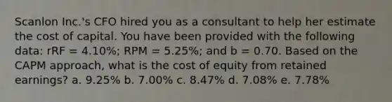 Scanlon Inc.'s CFO hired you as a consultant to help her estimate the cost of capital. You have been provided with the following data: rRF = 4.10%; RPM = 5.25%; and b = 0.70. Based on the CAPM approach, what is the cost of equity from retained earnings? a. 9.25% b. 7.00% c. 8.47% d. 7.08% e. 7.78%