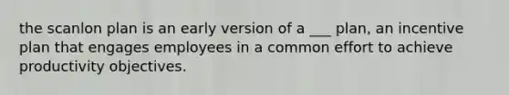 the scanlon plan is an early version of a ___ plan, an incentive plan that engages employees in a common effort to achieve productivity objectives.
