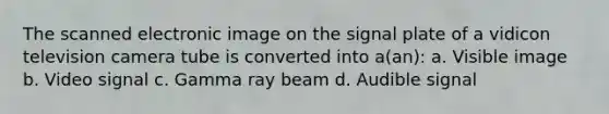 The scanned electronic image on the signal plate of a vidicon television camera tube is converted into a(an): a. Visible image b. Video signal c. Gamma ray beam d. Audible signal