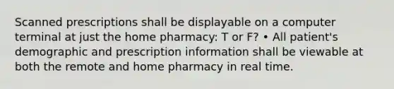 Scanned prescriptions shall be displayable on a computer terminal at just the home pharmacy: T or F? • All patient's demographic and prescription information shall be viewable at both the remote and home pharmacy in real time.