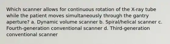 Which scanner allows for continuous rotation of the X-ray tube while the patient moves simultaneously through the gantry aperture? a. Dynamic volume scanner b. Spiral/helical scanner c. Fourth-generation conventional scanner d. Third-generation conventional scanner