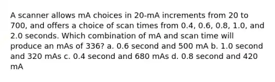 A scanner allows mA choices in 20-mA increments from 20 to 700, and offers a choice of scan times from 0.4, 0.6, 0.8, 1.0, and 2.0 seconds. Which combination of mA and scan time will produce an mAs of 336? a. 0.6 second and 500 mA b. 1.0 second and 320 mAs c. 0.4 second and 680 mAs d. 0.8 second and 420 mA