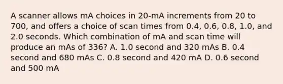 A scanner allows mA choices in 20-mA increments from 20 to 700, and offers a choice of scan times from 0.4, 0.6, 0.8, 1.0, and 2.0 seconds. Which combination of mA and scan time will produce an mAs of 336? A. 1.0 second and 320 mAs B. 0.4 second and 680 mAs C. 0.8 second and 420 mA D. 0.6 second and 500 mA