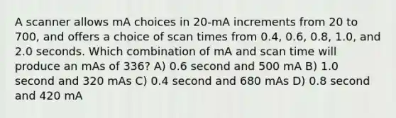 A scanner allows mA choices in 20-mA increments from 20 to 700, and offers a choice of scan times from 0.4, 0.6, 0.8, 1.0, and 2.0 seconds. Which combination of mA and scan time will produce an mAs of 336? A) 0.6 second and 500 mA B) 1.0 second and 320 mAs C) 0.4 second and 680 mAs D) 0.8 second and 420 mA