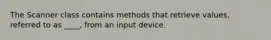 The Scanner class contains methods that retrieve values, referred to as ____, from an input device.