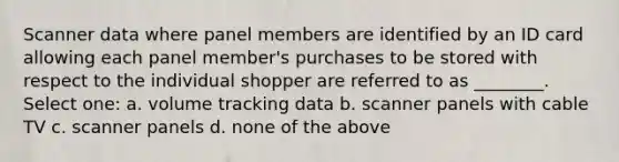 Scanner data where panel members are identified by an ID card allowing each panel member's purchases to be stored with respect to the individual shopper are referred to as ________. Select one: a. volume tracking data b. scanner panels with cable TV c. scanner panels d. none of the above