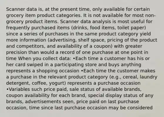 Scanner data is, at the present time, only available for certain grocery item product categories. It is not available for most non-grocery product items. Scanner data analysis is most useful for frequently purchased items (drinks, food items, toilet paper) since a series of purchases in the same product category yield more information (advertising, shelf space, pricing of the product and competitors, and availability of a coupon) with greater precision than would a record of one purchase at one point in time When you collect data: •Each time a customer has his or her card swiped in a participating store and buys anything represents a shopping occasion •Each time the customer makes a purchase in the relevant product category (e.g., cereal, laundry detergent, coffee, yogurt) represents a purchase occasion •Variables such price paid, sale status of available brands, coupon availability for each brand, special display status of any brands, advertisements seen, price paid on last purchase occasion, time since last purchase occasion may be considered