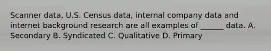 Scanner data, U.S. Census data, internal company data and internet background research are all examples of ______ data. A. Secondary B. Syndicated C. Qualitative D. Primary