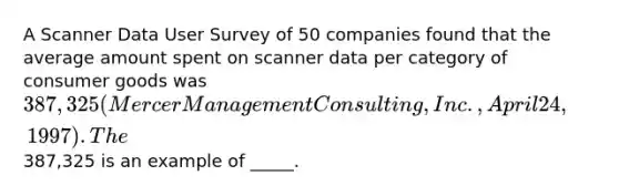 A Scanner Data User Survey of 50 companies found that the average amount spent on scanner data per category of consumer goods was 387,325 (Mercer Management Consulting, Inc., April 24, 1997). The387,325 is an example of _____.