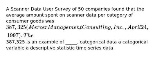 A Scanner Data User Survey of 50 companies found that the average amount spent on scanner data per category of consumer goods was 387,325 (Mercer Management Consulting, Inc., April 24, 1997). The387,325 is an example of _____. categorical data a categorical variable a descriptive statistic time series data