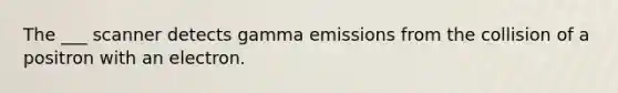 The ___ scanner detects gamma emissions from the collision of a positron with an electron.