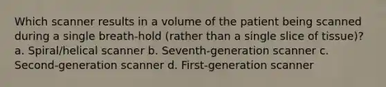 Which scanner results in a volume of the patient being scanned during a single breath-hold (rather than a single slice of tissue)? a. Spiral/helical scanner b. Seventh-generation scanner c. Second-generation scanner d. First-generation scanner