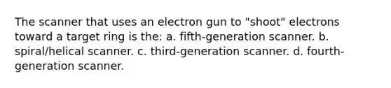 The scanner that uses an electron gun to "shoot" electrons toward a target ring is the: a. fifth-generation scanner. b. spiral/helical scanner. c. third-generation scanner. d. fourth-generation scanner.