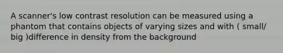 A scanner's low contrast resolution can be measured using a phantom that contains objects of varying sizes and with ( small/ big )difference in density from the background