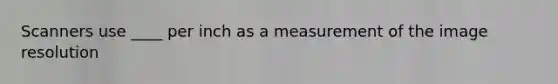 Scanners use ____ per inch as a measurement of the image resolution