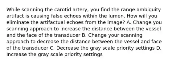 While scanning the carotid artery, you find the range ambiguity artifact is causing false echoes within the lumen. How will you eliminate the artifactual echoes from the image? A. Change you scanning approach to increase the distance between the vessel and the face of the transducer B. Change your scanning approach to decrease the distance between the vessel and face of the transducer C. Decrease the gray scale priority settings D. Increase the gray scale priority settings