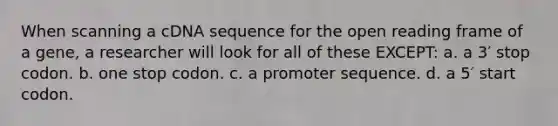 When scanning a cDNA sequence for the open reading frame of a gene, a researcher will look for all of these EXCEPT: a. a 3′ stop codon. b. one stop codon. c. a promoter sequence. d. a 5′ start codon.