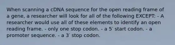 When scanning a cDNA sequence for the open reading frame of a gene, a researcher will look for all of the following EXCEPT: - A researcher would use all of these elements to identify an open reading frame. - only one stop codon. - a 5′ start codon. - a promoter sequence. - a 3′ stop codon.