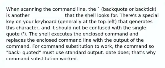 When scanning the command line, the ` (backquote or backtick) is another ______________ that the shell looks for. There's a special key on your keyboard (generally at the top-left) that generates this character, and it should not be confused with the single quote ('). The shell executes the enclosed command and replaces the enclosed command line with the output of the command. For command substitution to work, the command so "back- quoted" must use standard output. date does; that's why command substitution worked.