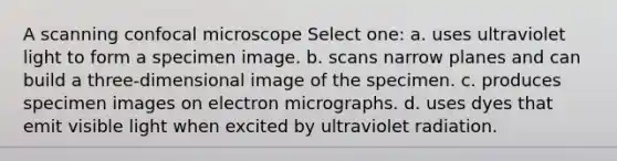 A scanning confocal microscope Select one: a. uses ultraviolet light to form a specimen image. b. scans narrow planes and can build a three-dimensional image of the specimen. c. produces specimen images on electron micrographs. d. uses dyes that emit visible light when excited by ultraviolet radiation.