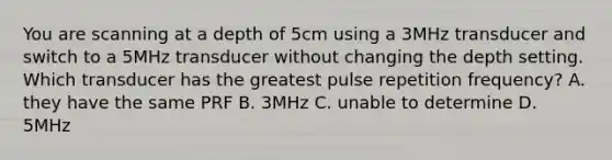 You are scanning at a depth of 5cm using a 3MHz transducer and switch to a 5MHz transducer without changing the depth setting. Which transducer has the greatest pulse repetition frequency? A. they have the same PRF B. 3MHz C. unable to determine D. 5MHz