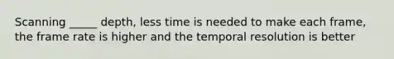 Scanning _____ depth, less time is needed to make each frame, the frame rate is higher and the temporal resolution is better