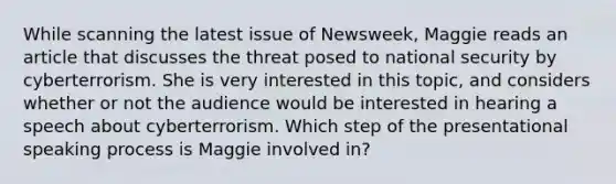 While scanning the latest issue of Newsweek, Maggie reads an article that discusses the threat posed to national security by cyberterrorism. She is very interested in this topic, and considers whether or not the audience would be interested in hearing a speech about cyberterrorism. Which step of the presentational speaking process is Maggie involved in?