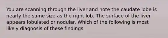 You are scanning through the liver and note the caudate lobe is nearly the same size as the right lob. The surface of the liver appears lobulated or nodular. Which of the following is most likely diagnosis of these findings.