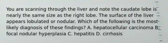 You are scanning through the liver and note the caudate lobe is nearly the same size as the right lobe. The surface of the liver appears lobulated or nodular. Which of the following is the most likely diagnosis of these findings? A. hepatocellular carcinoma B. focal nodular hyperplasia C. hepatitis D. cirrhosis