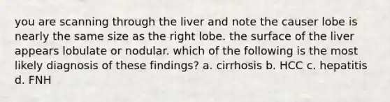 you are scanning through the liver and note the causer lobe is nearly the same size as the right lobe. the surface of the liver appears lobulate or nodular. which of the following is the most likely diagnosis of these findings? a. cirrhosis b. HCC c. hepatitis d. FNH