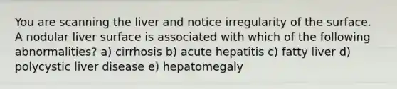 You are scanning the liver and notice irregularity of the surface. A nodular liver surface is associated with which of the following abnormalities? a) cirrhosis b) acute hepatitis c) fatty liver d) polycystic liver disease e) hepatomegaly