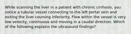 While scanning the liver in a patient with chronic cirrhosis, you notice a tubular vessel connecting to the left portal vein and exiting the liver coursing inferiority. Flow within the vessel is very low velocity, continuous and moving in a caudal direction. Which of the following explains the ultrasound findings?